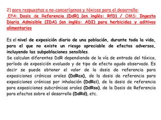 2) para respuestas a no-cancerígenos y tóxicos para el desarrollo:
 EPA: Dosis de Referencia (DdR) (en inglés: RfD) / OMS: Ingesta
Diaria Admisible (IDA) (en inglés: ADI) para herbicidas y aditivos
alimentarios

Es el nivel de exposición diario de una población, durante toda la vida,
para el que no existe un riesgo apreciable de efectos adversos,
incluyendo las subpoblaciones sensibles.
Se calculan diferentes DdR dependiendo de la vía de entrada del tóxico,
período de exposición evaluado y de tipo de efecto agudo observado. Es
decir se puede obtener el valor de la dosis de referencia para
exposiciones crónicas orales (DdRco), de la dosis de referencia para
exposiciones crónicas por inhalación (DdRci), de la dosis de referencia
para exposiciones subcrónicas orales (DdRso), de la Dosis de Referencia
para efectos sobre el desarrollo (DdRd), etc.
 