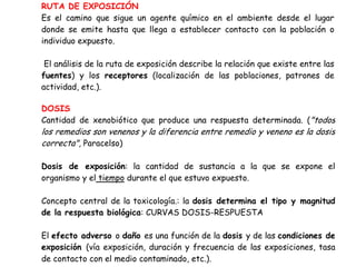 RUTA DE EXPOSICIÓN
Es el camino que sigue un agente químico en el ambiente desde el lugar
donde se emite hasta que llega a establecer contacto con la población o
individuo expuesto.

 El análisis de la ruta de exposición describe la relación que existe entre las
fuentes) y los receptores (localización de las poblaciones, patrones de
actividad, etc.).

DOSIS
Cantidad de xenobiótico que produce una respuesta determinada. ("todos
los remedios son venenos y la diferencia entre remedio y veneno es la dosis
correcta", Paracelso)

Dosis de exposición: la cantidad de sustancia a la que se expone el
organismo y el tiempo durante el que estuvo expuesto.

Concepto central de la toxicología.: la dosis determina el tipo y magnitud
de la respuesta biológica: CURVAS DOSIS-RESPUESTA

El efecto adverso o daño es una función de la dosis y de las condiciones de
exposición (vía exposición, duración y frecuencia de las exposiciones, tasa
de contacto con el medio contaminado, etc.).
 