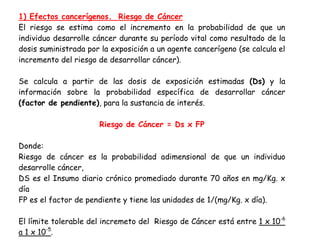 1) Efectos cancerígenos. Riesgo de Cáncer
El riesgo se estima como el incremento en la probabilidad de que un
individuo desarrolle cáncer durante su período vital como resultado de la
dosis suministrada por la exposición a un agente cancerígeno (se calcula el
incremento del riesgo de desarrollar cáncer).

Se calcula a partir de las dosis de exposición estimadas (Ds) y la
información sobre la probabilidad específica de desarrollar cáncer
(factor de pendiente), para la sustancia de interés.

                      Riesgo de Cáncer = Ds x FP

Donde:
Riesgo de cáncer es la probabilidad adimensional de que un individuo
desarrolle cáncer,
DS es el Insumo diario crónico promediado durante 70 años en mg/Kg. x
día
FP es el factor de pendiente y tiene las unidades de 1/(mg/Kg. x día).

El límite tolerable del incremeto del Riesgo de Cáncer está entre 1 x 10-6
a 1 x 10-5.
 
