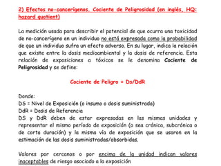 2) Efectos no-cancerígenos. Cociente de Peligrosidad (en inglés, HQ:
hazard quotient)

La medición usada para describir el potencial de que ocurra una toxicidad
de no-cancerígeno en un individuo no está expresada como la probabilidad
de que un individuo sufra un efecto adverso. En su lugar, indica la relación
que existe entre la dosis medioambiental y la dosis de referencia. Esta
relación de exposiciones a tóxicos se le denomina Cociente de
Peligrosidad y se define:

                      Cociente de Peligro = Ds/DdR

Donde:
DS = Nivel de Exposición (o insumo o dosis suministrada)
DdR = Dosis de Referencia
DS y DdR deben de estar expresadas en las mismas unidades y
representar el mismo período de exposición (o sea crónica, subcrónica o
de corta duración) y la misma vía de exposición que se usaron en la
estimación de las dosis suministradas/absorbidas.

Valores por cercanos o por encima de la unidad indican valores
inaceptables de riesgo asociado a la exposición
 
