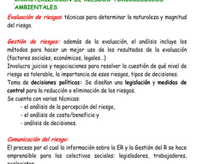 CARACTERIZACIÓN DE RIESGOS TOXICOLOGICOS
  p       p
  AMBIENTALES
Evaluación de riesgos: técnicas para determinar la naturaleza y magnitud
del riesgo.

Gestión de riesgos: además de la evaluación, el análisis incluye los
métodos para hacer un mejor uso de los resultados de la evaluación
(factores sociales, económicos, legales…)
Involucra juicios y negociaciones para resolver la cuestión de qué nivel de
riesgo es tolerable, la importancia de esos riesgos, tipos de decisiones.
Toma de decisiones políticas: Se diseñan una legislación y medidas de
control para la reducción o eliminación de los riesgos.
Se cuenta con varias técnicas:
     - el análisis de la percepción del riesgo,
     - el análisis de costo/beneficio y
     - análisis de decisiones.

Comunicación del riesgo:
El proceso por el cual la información sobre la ER y la Gestión del R se hace
omprensible para los colectivos sociales: legisladores, trabajadores,
ecologistas…
 