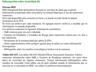 Información sobre toxicidad (I)
Sistema IRIS
IRIS (Integrated Risk Information System) es una base de datos que contiene
información actualizada sobre toxicidad y la normatividad para el uso de numerosas
sustancias.
Sólo está disponible para consulta en línea y se puede acceder desde la página
electrónica de la EPA.
Se tiene un archivo por cada sustancia. Se agregan nuevos archivos a medida que la
información va estando disponible.
Los archivos contienen la siguiente información cuantitativa:
− DdR crónicas para vía oral e inhalada
− Factores de Pendiente y Unidades de Riesgo para exposición crónica por vía oral o
por inhalación
− Resúmenes de la normatividad que aplica la EPA
− Datos suplementarios sobre peligros agudos para la salud, así como información
físicoquímica
− Bibliografía sobre los estudios toxicológicos hechos con la sustancia

Tablas HEAST. Las tablas HEAST (Health Effects Assessment Summary Tables)
contienen información sobre DdR y Factores de Pendiente interinos, así como otros
datos de toxicidad de algunas sustancias. Tienen información bibliográfica sobre
estudios de toxicidad. Estas tablas son de gran utilidad cuando la información que se
necesita no se encuentra en IRIS. Las tablas se publican trimestralmente.
 