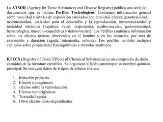 La ATSDR (Agency for Toxic Substances and Disease Registry) publica una serie de
documentos que se llaman Perfiles Toxicológicos. Contienen información general
sobre toxicidad y niveles de exposición asociados con letalidad, cáncer, genotoxicidad,
neurotoxicidad, toxicidad para el desarrollo y la reproducción, inmunotoxicidad y
toxicidad sistémica (hepática, renal, respiratoria, cardiovascular, gastrointestinal,
hematológica, músculo-esquelética y dermo/ocular). Los Perfiles contienen información
sobre los efectos tóxicos observados en el hombre y en los animales, por ruta de
exposición y duración (aguda, intermedia, crónica). Los perfiles también incluyen
capítulos sobre propiedades físicoquímicas y métodos analíticos.


RTECS (Registry of Toxic Effects of Chemical Substances) es un compendio de datos
extraidos de la literature científica. Se organizan alfabéticamentepor su nombre químico
principal. Se incluyen datos de 6 tipos de efectos tóxicos

   1.   Irritación primaria
   2.   Efectos mutagénicos
   3.   efectos sobre la reproducción
   4.   Efectos tumorigénicos
   5.   Toxicidad aguda
   6.   Otros efectos dosis-dependientes
 