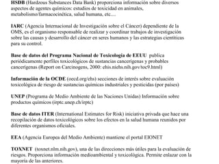 HSDB (Hardzous Substances Data Bank) proporciona información sobre diversos
aspectos de agentes químicos: estudios de toxicidad en animales,
metabolismo/farmacocinética, salud humana, etc....

IARC (Agencia Internacional de Investigación sobre el Cáncer) dependiente de la
OMS, es el organismo responsable de realizar y coordinar trabajos de investigación
sobre las causas y desarrollo del cáncer en seres humanos y las estrategias cientíticas
para su control.

Base de datos del Programa Nacional de Toxicología de EEUU publica
periódicamente perfiles toxicológicos de sustancias cancerígenas y probables
cancerígenas (Report on Carcinogens, 2000: ehis.niehs.nih.gov/toc9.html)

Información de la OCDE (oecd.org/ehs) secciones de interés sobre evaluación
toxicológica de riesgo de sustancias químicas industriales y pesticidas (por países)

UNEP (Programa de Medio Ambiente de las Naciones Unidas) Información sobre
productos químicos (irptc.unep.ch/irptc)

Base de datos ITER (International Estimates for Risk) iniciativa privada que hace una
recopilación de datos toxicológicos sobre los efectos en la salud humana reunidos por
diferentes organismos oficiales.

EEA (Agencia Europea del Medio Ambiente) mantiene el portal EIONET

TOXNET (toxnet.nlm.nih.gov), una de las direcciones más útiles para la evaluación de
riesgos. Proporciona información medioambiental y toxicológica. Permite enlazar con la
mayoría de las anteriores.
 