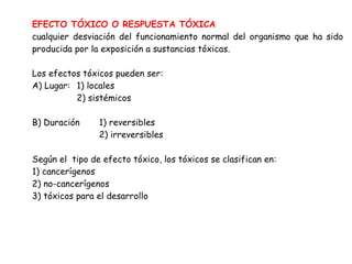 EFECTO TÓXICO O RESPUESTA TÓXICA
cualquier desviación del funcionamiento normal del organismo que ha sido
producida por la exposición a sustancias tóxicas.

Los efectos tóxicos pueden ser:
A) Lugar: 1) locales
          2) sistémicos

B) Duración     1) reversibles
                2) irreversibles

Según el tipo de efecto tóxico, los tóxicos se clasifican en:
1) cancerígenos
2) no-cancerígenos
3) tóxicos para el desarrollo
 