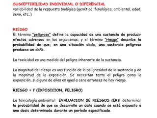 SUSCEPTIBILIDAD INDIVIDUAL O DIFERENCIAL
variabilidad de la respuesta biológica (genética, fisiológica, ambiental, edad,
sexo, etc..)



RIESGO
El término “peligroso” define la capacidad de una sustancia de producir
efectos adversos en los organismos, y el término “riesgo” describe la
probabilidad de que, en una situación dada, una sustancia peligrosa
produzca un daño.

La toxicidad es una medida del peligro inherente de la sustancia.

La magnitud del riesgo es una función de la peligrosidad de la sustancia y de
la magnitud de la exposición. Se necesitan tanto el peligro como la
exposición, si alguno de ellos es igual a cero entonces no hay riesgo.

RIESGO = f (EXPOSICION, PELIGRO)

La toxicología ambiental: EVALUACION DE RIESGOS (ER): determinar
la probabilidad de que se desarrolle un daño cuando se está expuesto a
una dosis determinada durante un período especificado.
 