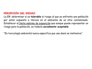 PERCEPCIÓN DEL RIESGO
La ER: determinar si es tolerable el riesgo al que se enfrenta una población
por estar expuesto a tóxicos en el ambiente de un sitio contaminado.
Establecer el límite máximo de exposición que aunque puede representar un
riesgo para la población, es todavía socialmente aceptable.

"En toxicología ambiental nunca especifica que una dosis es inofensiva".
 