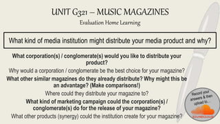 UNIT G321 – MUSIC MAGAZINES
Evaluation Home Learning
What corporation(s) / conglomerate(s) would you like to distribute your
product?
Why would a corporation / conglomerate be the best choice for your magazine?
What other similar magazines do they already distribute? Why might this be
an advantage? (Make comparisons!)
Where could they distribute your magazine to?
What kind of marketing campaign could the corporation(s) /
conglomerate(s) do for the release of your magazine?
What other products (synergy) could the institution create for your magazine?
What kind of media institution might distribute your media product and why?
 