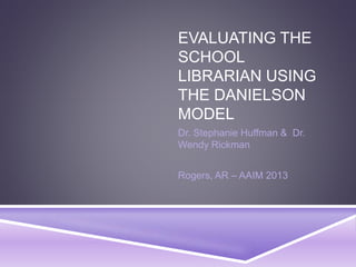 EVALUATING THE
SCHOOL
LIBRARIAN USING
THE DANIELSON
MODEL
Dr. Stephanie Huffman & Dr.
Wendy Rickman
Rogers, AR – AAIM 2013
 