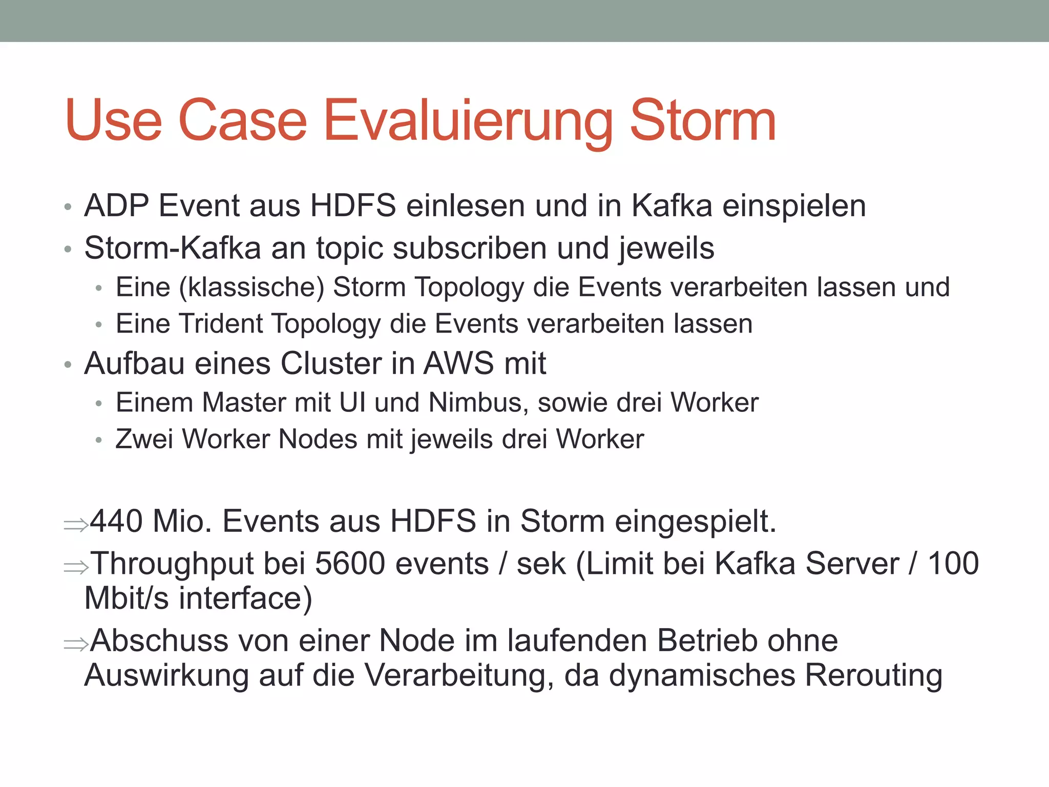 Use Case Evaluierung Storm
• ADP Event aus HDFS einlesen und in Kafka einspielen
• Storm-Kafka an topic subscriben und jeweils
• Eine (klassische) Storm Topology die Events verarbeiten lassen und
• Eine Trident Topology die Events verarbeiten lassen
• Aufbau eines Cluster in AWS mit
• Einem Master mit UI und Nimbus, sowie drei Worker
• Zwei Worker Nodes mit jeweils drei Worker
440 Mio. Events aus HDFS in Storm eingespielt.
Throughput bei 5600 events / sek (Limit bei Kafka Server / 100
Mbit/s interface)
Abschuss von einer Node im laufenden Betrieb ohne
Auswirkung auf die Verarbeitung, da dynamisches Rerouting
 