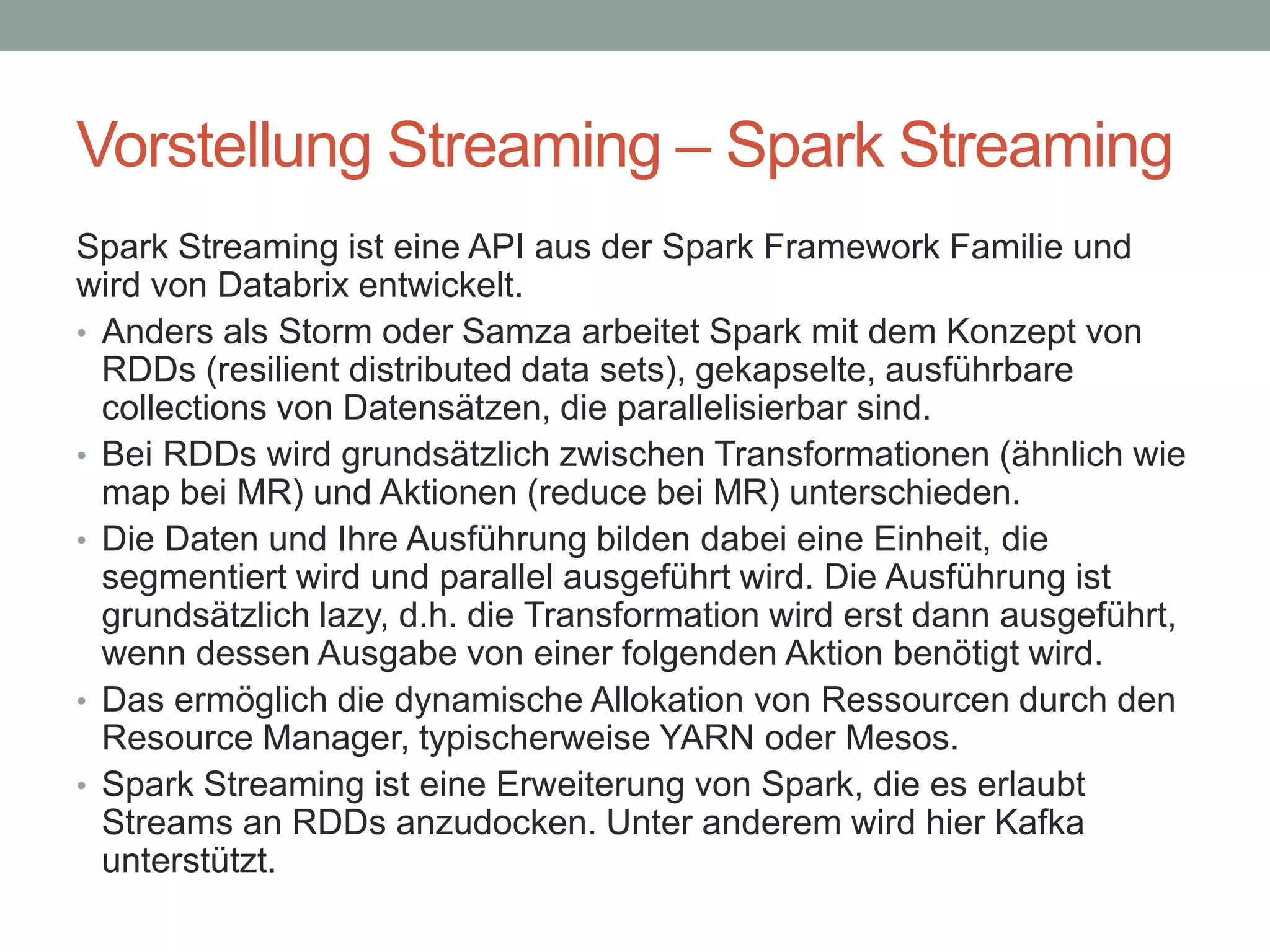 Vorstellung Streaming – Spark Streaming
Spark Streaming ist eine API aus der Spark Framework Familie und
wird von Databrix entwickelt.
• Anders als Storm oder Samza arbeitet Spark mit dem Konzept von
RDDs (resilient distributed data sets), gekapselte, ausführbare
collections von Datensätzen, die parallelisierbar sind.
• Bei RDDs wird grundsätzlich zwischen Transformationen (ähnlich wie
map bei MR) und Aktionen (reduce bei MR) unterschieden.
• Die Daten und Ihre Ausführung bilden dabei eine Einheit, die
segmentiert wird und parallel ausgeführt wird. Die Ausführung ist
grundsätzlich lazy, d.h. die Transformation wird erst dann ausgeführt,
wenn dessen Ausgabe von einer folgenden Aktion benötigt wird.
• Das ermöglich die dynamische Allokation von Ressourcen durch den
Resource Manager, typischerweise YARN oder Mesos.
• Spark Streaming ist eine Erweiterung von Spark, die es erlaubt
Streams an RDDs anzudocken. Unter anderem wird hier Kafka
unterstützt.
 