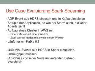 Use Case Evaluierung Spark Streaming
• ADP Event aus HDFS einlesen und in Kafka einspielen
• Setup einer Application, so wie bei Storm auch, die User-
Agents zählt
• Aufbau eines Cluster in AWS mit
• Einem Master mit einem Worker
• Zwei Worker Nodes mit jeweils einem Worker
• Läuft nur mit Kafka 0.8!
440 Mio. Events aus HDFS in Spark einspielen.
Throughput messen
Abschuss von einer Node im laufenden Betrieb
evaluieren
 