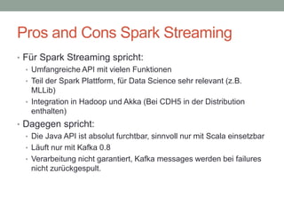 Pros and Cons Spark Streaming
• Für Spark Streaming spricht:
• Umfangreiche API mit vielen Funktionen
• Teil der Spark Plattform, für Data Science sehr relevant (z.B.
MLLib)
• Integration in Hadoop und Akka (Bei CDH5 in der Distribution
enthalten)
• Dagegen spricht:
• Die Java API ist absolut furchtbar, sinnvoll nur mit Scala einsetzbar
• Läuft nur mit Kafka 0.8
• Verarbeitung nicht garantiert, Kafka messages werden bei failures
nicht zurückgespult.
 