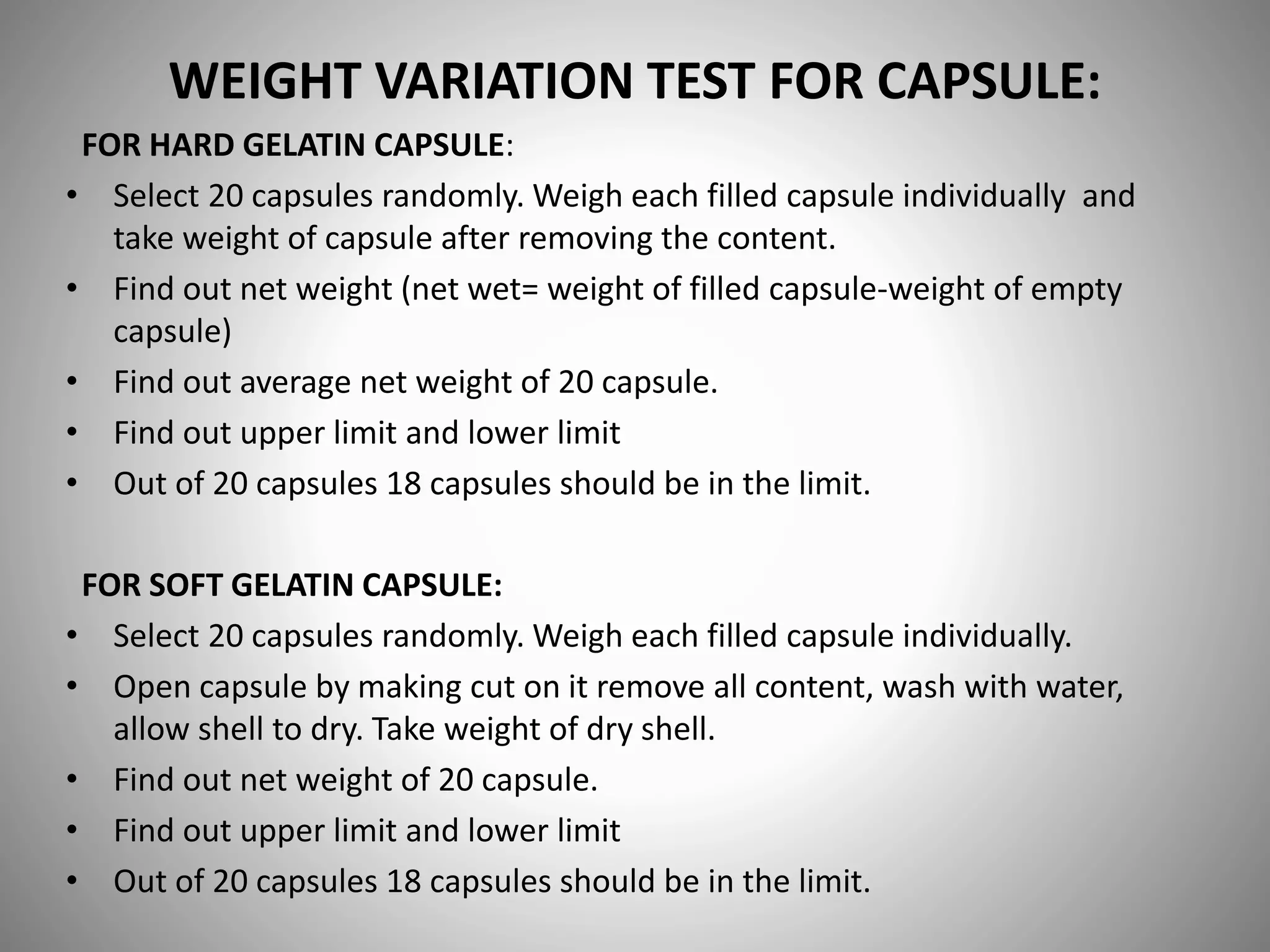 WEIGHT VARIATION TEST FOR CAPSULE:
FOR HARD GELATIN CAPSULE:
• Select 20 capsules randomly. Weigh each filled capsule individually and
take weight of capsule after removing the content.
• Find out net weight (net wet= weight of filled capsule-weight of empty
capsule)
• Find out average net weight of 20 capsule.
• Find out upper limit and lower limit
• Out of 20 capsules 18 capsules should be in the limit.
FOR SOFT GELATIN CAPSULE:
• Select 20 capsules randomly. Weigh each filled capsule individually.
• Open capsule by making cut on it remove all content, wash with water,
allow shell to dry. Take weight of dry shell.
• Find out net weight of 20 capsule.
• Find out upper limit and lower limit
• Out of 20 capsules 18 capsules should be in the limit.
 