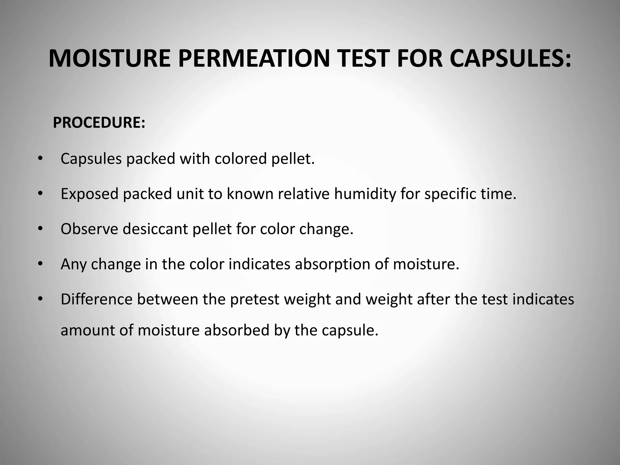 MOISTURE PERMEATION TEST FOR CAPSULES:
• Capsules packed with colored pellet.
• Exposed packed unit to known relative humidity for specific time.
• Observe desiccant pellet for color change.
• Any change in the color indicates absorption of moisture.
• Difference between the pretest weight and weight after the test indicates
amount of moisture absorbed by the capsule.
PROCEDURE:
 