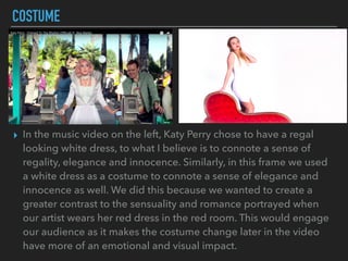 COSTUME
▸ In the music video on the left, Katy Perry chose to have a regal
looking white dress, to what I believe is to connote a sense of
regality, elegance and innocence. Similarly, in this frame we used
a white dress as a costume to connote a sense of elegance and
innocence as well. We did this because we wanted to create a
greater contrast to the sensuality and romance portrayed when
our artist wears her red dress in the red room. This would engage
our audience as it makes the costume change later in the video
have more of an emotional and visual impact.
 