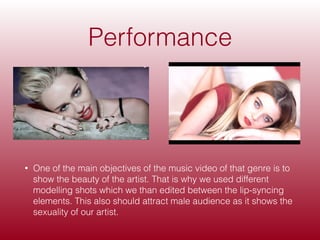 Performance
• One of the main objectives of the music video of that genre is to
show the beauty of the artist. That is why we used different
modelling shots which we than edited between the lip-syncing
elements. This also should attract male audience as it shows the
sexuality of our artist.
 