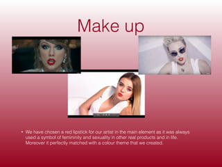 Make up
• We have chosen a red lipstick for our artist in the main element as it was always
used a symbol of femininity and sexuality in other real products and in life.
Moreover it perfectly matched with a colour theme that we created.
 