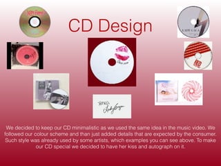 CD Design
We decided to keep our CD minimalistic as we used the same idea in the music video. We
followed our colour scheme and than just added details that are expected by the consumer.
Such style was already used by some artists, which examples you can see above. To make
our CD special we decided to have her kiss and autograph on it.
 