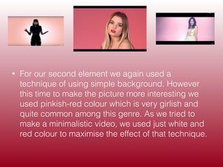• For our second element we again used a
technique of using simple background. However
this time to make the picture more interesting we
used pinkish-red colour which is very girlish and
quite common among this genre. As we tried to
make a minimalistic video, we used just white and
red colour to maximise the effect of that technique.
 
