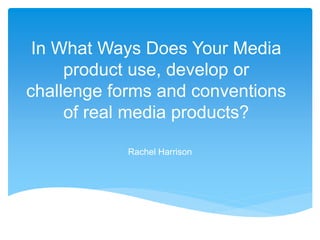 In What Ways Does Your Media
product use, develop or
challenge forms and conventions
of real media products?
Rachel Harrison
 