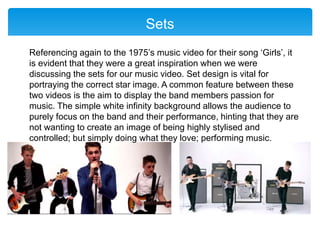 Sets
Referencing again to the 1975’s music video for their song ‘Girls’, it
is evident that they were a great inspiration when we were
discussing the sets for our music video. Set design is vital for
portraying the correct star image. A common feature between these
two videos is the aim to display the band members passion for
music. The simple white infinity background allows the audience to
purely focus on the band and their performance, hinting that they are
not wanting to create an image of being highly stylised and
controlled; but simply doing what they love; performing music.
 