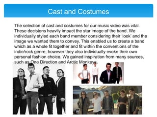 Cast and Costumes
The selection of cast and costumes for our music video was vital.
These decisions heavily impact the star image of the band. We
individually styled each band member considering their ‘look’ and the
image we wanted them to convey. This enabled us to create a band
which as a whole fit together and fit within the conventions of the
indie/rock genre, however they also individually evoke their own
personal fashion choice. We gained inspiration from many sources,
such as One Direction and Arctic Monkeys.
 