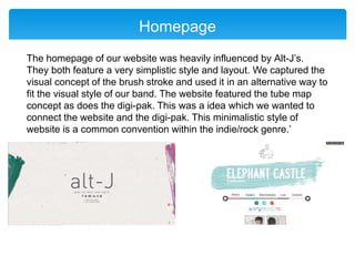 Homepage
The homepage of our website was heavily influenced by Alt-J’s.
They both feature a very simplistic style and layout. We captured the
visual concept of the brush stroke and used it in an alternative way to
fit the visual style of our band. The website featured the tube map
concept as does the digi-pak. This was a idea which we wanted to
connect the website and the digi-pak. This minimalistic style of
website is a common convention within the indie/rock genre.’
 