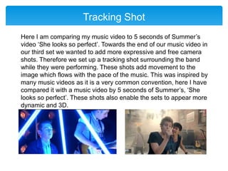 Tracking Shot
Here I am comparing my music video to 5 seconds of Summer’s
video ‘She looks so perfect’. Towards the end of our music video in
our third set we wanted to add more expressive and free camera
shots. Therefore we set up a tracking shot surrounding the band
while they were performing. These shots add movement to the
image which flows with the pace of the music. This was inspired by
many music videos as it is a very common convention, here I have
compared it with a music video by 5 seconds of Summer’s, ‘She
looks so perfect’. These shots also enable the sets to appear more
dynamic and 3D.
 