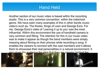 Hand Held
Another section of our music video is based within the recording
studio. This is a very common convention within the indie/rock
genre. We have seen many examples of this in other bands music
video’s such as, The Kooks, Kings of Leon and George Ezra. For
me, George Ezra’s video of ‘Leaving it up to you’ was the most
influential. Within this environment the use of handheld camera is
very common and fitting. The intention for this in our music video
was to make it appear as though the band members were simply
messing about filming on their phones while recording a song. It
enables the viewers to connect with the cast members and it allows
them to showcase their real personalities in a natural environment. It
also gives the audience the idea that they are viewing ‘behind the
scenes’ footage.
 