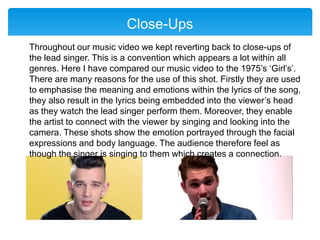 Close-Ups
Throughout our music video we kept reverting back to close-ups of
the lead singer. This is a convention which appears a lot within all
genres. Here I have compared our music video to the 1975’s ‘Girl’s’.
There are many reasons for the use of this shot. Firstly they are used
to emphasise the meaning and emotions within the lyrics of the song,
they also result in the lyrics being embedded into the viewer’s head
as they watch the lead singer perform them. Moreover, they enable
the artist to connect with the viewer by singing and looking into the
camera. These shots show the emotion portrayed through the facial
expressions and body language. The audience therefore feel as
though the singer is singing to them which creates a connection.
 