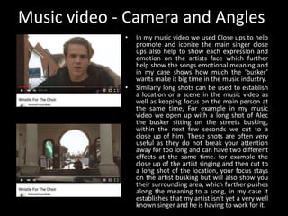 Music video - Camera and Angles
• In my music video we used Close ups to help
promote and iconize the main singer close
ups also help to show each expression and
emotion on the artists face which further
help show the songs emotional meaning and
in my case shows how much the ‘busker’
wants make it big time in the music industry.
• Similarly long shots can be used to establish
a location or a scene in the music video as
well as keeping focus on the main person at
the same time, For example in my music
video we open up with a long shot of Alec
the busker sitting on the streets busking,
within the next few seconds we cut to a
close up of him. These shots are often very
useful as they do not break your attention
away for too long and can have two different
effects at the same time. for example the
close up of the artist singing and then cut to
a long shot of the location, your focus stays
on the artist busking but will also show you
their surrounding area, which further pushes
along the meaning to a song, in my case it
establishes that my artist isn't yet a very well
known singer and he is having to work for it.
 