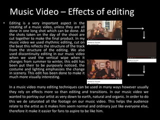 Music Video – Effects of editing
• Editing is a very important aspect in the
creating of a music video, unless they are all
done in one long shot which can be done. All
the shots taken on the day of the shoot are
cut together to make the final product. In my
music video we used rhythmic editing, cut on
the beat this reflects the structure of the track
from the structure of the editing. We also
used discontinuity editing in our music video
when we used the vertical wipe when it
changes from summer to winter, this edit has
been put their to be purposely noticed, the
costume and lighting emphasizes the change
in scenery. This edit has been done to make it
much more visually interesting.
In a music video many editing techniques can be used in many ways however usually
they rely on effects more so than editing and transitions. In our music video we
wanted to portray our artist as very down to earth, natural and organic. In order to do
this we de saturated all the footage on our music video. This helps the audience
relate to the artist as it makes him seem normal and ordinary just like everyone else,
therefore it make it easier for fans to aspire to be like him.
 