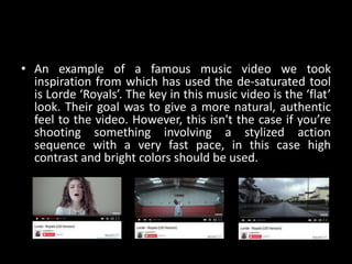 • An example of a famous music video we took
inspiration from which has used the de-saturated tool
is Lorde ‘Royals’. The key in this music video is the ‘flat’
look. Their goal was to give a more natural, authentic
feel to the video. However, this isn't the case if you’re
shooting something involving a stylized action
sequence with a very fast pace, in this case high
contrast and bright colors should be used.
 