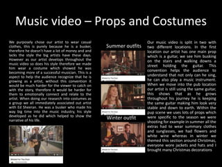 Music video – Props and Costumes
We purposely chose our artist to wear casual
clothes, this is purely because he is a busker,
therefore he doesn’t have a lot of money and and
lacks the style the big artists have these days.
However as our artist develops throughout the
music video so does his style therefore we made
him wear a costume which showed he was
becoming more of a successful musician. This is a
aspect to help the audience recognize that he is
growing as a artist, without this convention it
would be much harder for the viewer to catch on
with the story, therefore it would be harder for
them to emotionally connect and relate to the
artist. When doing our research into costumes as
a group we all immediately associated out artist
with Ed Sheeran. He was a busker who made his
way big time into the music industry, his style
developed as he did which helped to show the
narrative of his life.
Our music video is split in two with
two different locations. In the first
location our artist has one main prop
which is a guitar, we see him busking
on the stairs and walking downs a
street holding the guitar. This
convention helps the audience to
understand that not only can he sing,
he can also play a music instrument.
When we move into the pub location
our artist is still using the same guitar,
this shows that as he grows
throughout his journey he is keeping
the same guitar making him look very
stable and down to earth. Within the
pup scene we uses lots of props which
were specific to the season we were
shooting for example in summer all the
extras had to wear summary clothes
and sunglasses, we had flowers and
white wine whereas in winter we
themed this section around Christmas,
everyone wore jackets and hats and I
brought many Christmas decorations
Summer outfits
Winter outfit
 