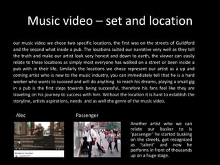 Music video – set and location
our music video we chose two specific locations, the first was on the streets of Guildford
and the second what inside a pub. The locations suited our narrative very well as they tell
the truth and make our artist look very honest and down to earth, the viewer can easily
relate to these locations as simply most everyone has walked on a street or been inside a
pub with in their life. Similarly the locations we chose represent our artist as a up and
coming artist who is new to the music industry, you can immediately tell that he is a hard
worker who wants to succeed and will do anything to reach his dreams, playing a small gig
in a pub is the first steps towards being successful, therefore his fans feel like they are
traveling on his journey to success with him. Without the location it is hard to establish the
storyline, artists aspirations, needs and as well the genre of the music video.
Another artist who we can
relate our busker to is
‘passenger’ he started busking
on the streets, got recognized
as ‘talent’ and now he
performs in front of thousands
up on a huge stage.
PassengerAlec
 