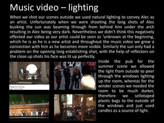 Music video – lighting
When we shot our scenes outside we used natural lighting to convey Alec as
an artist. Unfortunately when we were shooting the long shots of Alec
busking the sun was beaming through from behind him under the arch
resulting in Alec being very dark. Nevertheless we didn’t think this negatively
effected our video as our artist could be seen as ‘unknown at the beginning,
which he is as he is a new artist and throughout the music video we grow a
connection with him as he becomes more visible. Similarly the sun only had a
problem on the opening long establishing shot, with the help of reflectors on
the close up shots his face was lit up perfectly.
Inside the pub for the
summer scene we allowed
the light from outside to peer
through the windows lighting
up the room, whereas for the
winder scenes we needed the
room to be much darker,
therefore we sellotaped
plastic bags to the outside of
the windows and just used
candles as a source of light.
 
