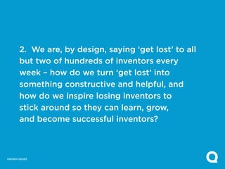 2. We are, by design, saying ‘get lost’ to all
       but two of hundreds of inventors every
       week – how do we turn ‘get lost’ into
       something constructive and helpful, and
       how do we inspire losing inventors to
       stick around so they can learn, grow,
       and become successful inventors?



KNOWN ISSUES
 