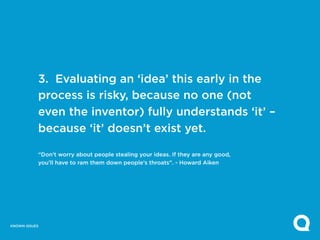3. Evaluating an ‘idea’ this early in the
           process is risky, because no one (not
           even the inventor) fully understands ‘it’ –
           because ‘it’ doesn’t exist yet.

           “Don’t worry about people stealing your ideas. If they are any good,
           you’ll have to ram them down people’s throats”. - Howard Aiken




KNOWN ISSUES
 