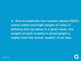 4. Due to relatively low number (about 2000)
               active voters and high weight of votes in
               defining the top ideas in a given week, the
               weight of each inventor’s social graph is
               higher then the actual ‘quality’ of an idea.




KNOWN ISSUES
 