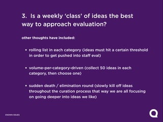 3. Is a weekly ‘class’ of ideas the best
               way to approach evaluation?

               other thoughts have included:


                • rolling list in each category (ideas must hit a certain threshold
                  in order to get pushed into staff eval)


                • volume-per-category-driven (collect 50 ideas in each
                  category, then choose one)


                • sudden death / elimination round (slowly kill off ideas
                  throughout the curation process that way we are all focusing
                  on going deeper into ideas we like)



KNOWN ISSUES
 