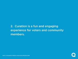 2. Curation is a fun and engaging
              experience for voters and community
              members.




WHAT A SUCCESSFUL PRODUCT EVALUATION PROCESS DOES:
 