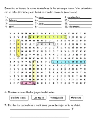 Encuentra en la sopa de letras los nombres de los meses que hacen falta, coloréalos
con un color diferente y escríbelos en el orden correcto. (valor 3 puntos)
1.- _________________ 5.- mayo____________ 9.- septiembre________
2.- febrero___________ 6.- ________________ 10.- ________________
3.- _________________ 7.- julio-____________ 11.- ________________
4.- abril _____________ 8.- ________________ 12.- diciembre________
6.- Ilumina con amarillo dos juegos tradicionales.
7.- Escribe dos costumbres o tradiciones que se festejen en tu localidad.
__________________________________________ y
___________________________________________________________________
Gallinita ciega Los tazos Videojuegos Matatena
 