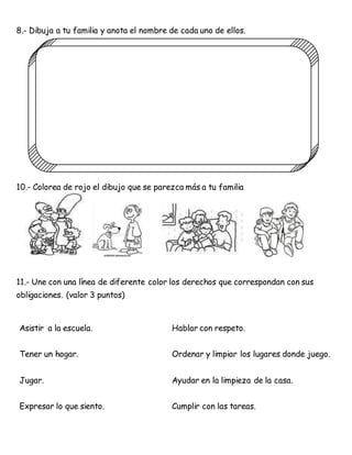 8.- Dibuja a tu familia y anota el nombre de cada uno de ellos.
10.- Colorea de rojo el dibujo que se parezca más a tu familia
11.- Une con una línea de diferente color los derechos que correspondan con sus
obligaciones. (valor 3 puntos)
Asistir a la escuela. Hablar con respeto.
Tener un hogar. Ordenar y limpiar los lugares donde juego.
Jugar. Ayudar en la limpieza de la casa.
Expresar lo que siento. Cumplir con las tareas.
 