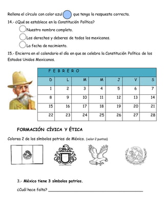 Rellena el círculo con color azul que tenga la respuesta correcta.
14.- ¿Qué se establece en la Constitución Política?
Nuestro nombre completo.
Los derechos y deberes de todos los mexicanos.
La fecha de nacimiento.
15.- Encierra en el calendario el día en que se celebra la Constitución Política de los
Estados Unidos Mexicanos.
FORMACIÓN CÍVICA Y ÉTICA
Colorea 2 de los símbolos patrios de México. (valor 2 puntos)
3.- México tiene 3 símbolos patrios.
¿Cuál hace falta? ________________________________________
F E B R E R O
D L M M J V S
1 2 3 4 5 6 7
8 9 10 11 12 13 14
15 16 17 18 19 20 21
22 23 24 25 26 27 28
 