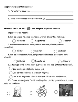 Completa las siguientes oraciones.
4.- Para ahorrar agua, yo... ______________________________________
__________________________________________________________
5.- Para reducir el uso de la electricidad, yo...________________________
__________________________________________________________
Rellena el círculo de rojo que tenga la respuesta correcta.
¿Qué debes de hacer?
6. Con los grupos indígenas que hablan y visten diferente a nosotros.
Cuidarlos Respetarlos Colaborar
7. Para realizar campañas de limpieza en nuestros parques y centros
recreativos.
Cuidar Respetar Colaborar
8. Con los recursos naturales, porque nos brindan todo lo necesario para
sobrevivir.
Cuidarlos Respetarlos Colaborar
9. A tu grupo entró un niño nuevo que viene de otro país. Entonces tú le dices...
Que México es más bonito que su país.
Que las tradiciones de México son mejores.
Que le vas a ayudar a conocer nuestras costumbres y tradiciones.
10.- Fue un personaje que fue héroe al impulsar cambios que nos beneficiaron a
todos los mexicanos.
 