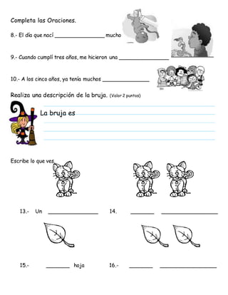 Completa las Oraciones.
8.- El día que nací _______________ mucho
9.- Cuando cumplí tres años, me hicieron una _______________
10.- A los cinco años, ya tenía muchos ______________
Realiza una descripción de la bruja. (Valor 2 puntos)
Escribe lo que ves.
13.- Un _______________ 14. _______ _________________
15.- _______ hoja 16.- _______ _________________
La bruja es
 