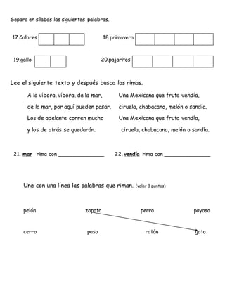 Separa en sílabas las siguientes palabras.
17.Colores 18.primavera
19.gallo 20.pajaritos
Lee el siguiente texto y después busca las rimas.
A la víbora, víbora, de la mar, Una Mexicana que fruta vendía,
de la mar, por aquí pueden pasar. ciruela, chabacano, melón o sandía.
Los de adelante corren mucho Una Mexicana que fruta vendía,
y los de atrás se quedarán. ciruela, chabacano, melón o sandía.
21. mar rima con ______________ 22. vendía rima con ______________
Une con una línea las palabras que riman. (valor 3 puntos)
pelón zapato perro payaso
cerro paso ratón gato
 