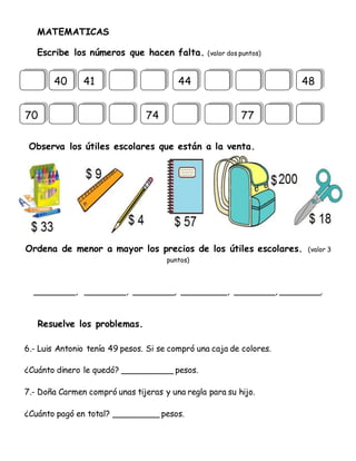 MATEMATICAS
Escribe los números que hacen falta. (valor dos puntos)
Observa los útiles escolares que están a la venta.
Ordena de menor a mayor los precios de los útiles escolares. (valor 3
puntos)
________, ________, ________, _________, ________, ________.
Resuelve los problemas.
6.- Luis Antonio tenía 49 pesos. Si se compró una caja de colores.
¿Cuánto dinero le quedó? __________ pesos.
7.- Doña Carmen compró unas tijeras y una regla para su hijo.
¿Cuánto pagó en total? _________ pesos.
40 41 44 48
70 74 77
 