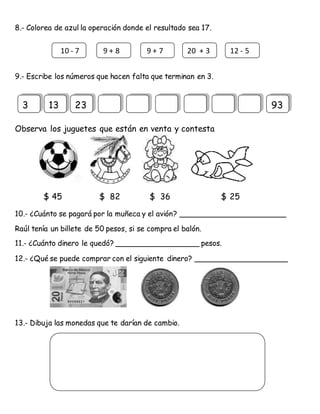 8.- Colorea de azul la operación donde el resultado sea 17.
9.- Escribe los números que hacen falta que terminan en 3.
Observa los juguetes que están en venta y contesta
$ 45 $ 82 $ 36 $ 25
10.- ¿Cuánto se pagará por la muñeca y el avión? _______________________
Raúl tenía un billete de 50 pesos, si se compra el balón.
11.- ¿Cuánto dinero le quedó? __________________ pesos.
12.- ¿Qué se puede comprar con el siguiente dinero? ____________________
13.- Dibuja las monedas que te darían de cambio.
10 - 7 9 + 8 9 + 7 20 + 3 12 - 5
3 13 23 93
 
